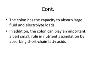 Cont.
• The colon has the capacity to absorb large
fluid and electrolyte loads
• In addition, the colon can play an important,
albeit small, role in nutrient assimilation by
absorbing short-chain fatty acids
 