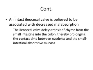 Cont.
• An intact ileocecal valve is believed to be
associated with decreased malabsorption
– The ileocecal valve delays transit of chyme from the
small intestine into the colon, thereby prolonging
the contact time between nutrients and the small-
intestinal absorptive mucosa
 