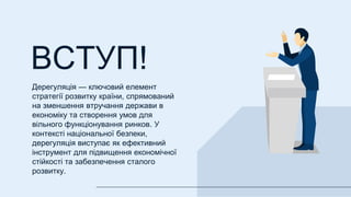 ВСТУП!
Дерегуляція — ключовий елемент
стратегії розвитку країни, спрямований
на зменшення втручання держави в
економіку та створення умов для
вільного функціонування ринков. У
контексті національної безпеки,
дерегуляція виступає як ефективний
інструмент для підвищення економічної
стійкості та забезпечення сталого
розвитку.
 