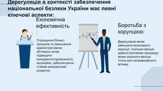 Дерегуляція може
зменшити можливості
корупції, оскільки менше
адміністративних процедур
може означати менше
точок для неправомірного
впливу.
Спрощення бізнес-
процесів та зменшення
адміністративних
обтяжень може
підвищити
конкурентоспроможність
економіки, забезпечуючи
стійкий економічний
розвиток.
Економічна
ефективність
:
Боротьба з
корупцією:
Дерегуляція в контексті забезпечення
національної безпеки України має певні
ключові аспекти:
 