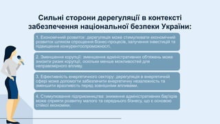 Сильні сторони дерегуляції в контексті
забезпечення національної безпеки України:
1. Економічний розвиток: дерегуляція може стимулювати економічний
розвиток шляхом спрощення бізнес-процесів, залучення інвестицій та
підвищення конкурентоспроможності.
2. Зменшення корупції: зменшення адміністративних обтяжень може
знизити ризик корупції, оскільки менше можливостей для
неправомірного впливу.
3. Ефективність енергетичного сектору: дерегуляція в енергетичній
сфері може допомогти забезпечити енергетичну незалежність та
зменшити вразливість перед зовнішніми впливами.
4. Стимулювання підприємництва: зниження адміністративних бар'єрів
може сприяти розвитку малого та середнього бізнесу, що є основою
стійкої економіки.
 