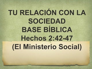 TU RELACIÓN CON LA
SOCIEDAD
BASE BÍBLICA
Hechos 2:42-47
(El Ministerio Social)
 