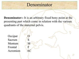 Denominator
Denominator:- It is an arbitrary fixed bony point at the
presenting part which come in relation with the various
quadrants of the maternal pelvis.
Occiput O
Sacrum S
Mentum M
Frontal F
Acromion AC
 