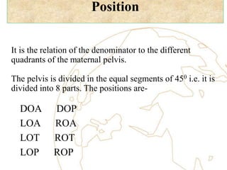Position
It is the relation of the denominator to the different
quadrants of the maternal pelvis.
The pelvis is divided in the equal segments of 450 i.e. it is
divided into 8 parts. The positions are-
DOA DOP
LOA ROA
LOT ROT
LOP ROP
 