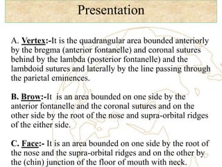 Presentation
A. Vertex:-It is the quadrangular area bounded anteriorly
by the bregma (anterior fontanelle) and coronal sutures
behind by the lambda (posterior fontanelle) and the
lambdoid sutures and laterally by the line passing through
the parietal eminences.
B. Brow:-It is an area bounded on one side by the
anterior fontanelle and the coronal sutures and on the
other side by the root of the nose and supra-orbital ridges
of the either side.
C. Face:- It is an area bounded on one side by the root of
the nose and the supra-orbital ridges and on the other by
the (chin) junction of the floor of mouth with neck.
 