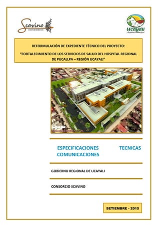 ESPECIFICACIONES TECNICAS
COMUNICACIONES
GOBIERNO REGIONAL DE UCAYALI
CONSORCIO SCAVINO
SETIEMBRE - 2015
REFORMULACIÓN DE EXPEDIENTE TÉCNICO DEL PROYECTO:
“FORTALECIMIENTO DE LOS SERVICIOS DE SALUD DEL HOSPITAL REGIONAL
DE PUCALLPA – REGIÓN UCAYALI”
 