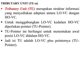 TRIBUTARY UNIT (TU-n)
 Tributary Unit (TU) merupakan struktur informasi
yang menyediakan adaptasi antara LO-VC dengan
HO-VC.
 Untuk menggabungkan LO-VC kedalam HO-VC
diperlukan pointer (TU-Pointer).
 TU-Pointer ini berfungsi untuk menentukan awal
posisi LO-VC didalam HO-VC.
 Jadi isi TU adalah LO-VC plus pointernya (TU-
Pointer).
 