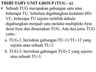 TRIBUTARY UNIT GROUP (TUG - n)
 Sebuah TUG merupakan gabungan satu atau
beberapa TU. Sebelum digabungkan kedalam HO-
VC, beberapa TU sejenis terlebih dahulu
digabungkan menjadi satu melalui multipleks byte
demi byte dan dinamakan TUG. Ada dua jenis TUG
yaitu :
a. TUG-2, berisikan gabungan TU-11/TU-12 yang
sejenis atau sebuah TU-2
b. TUG-3, berisikan gabungan TUG-2 yang sejenis
atau sebuah TU-3.
 
