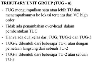TRIBUTARY UNIT GROUP (TUG - n)
• TUG mengumpulkan satu atau lebih TU dan
menempatkannya ke lokasi tertentu dari VC high
order
• Tidak ada penambahan over-head dalam
pembentukan TUG
• Hanya ada dua kelas dari TUG: TUG-2 dan TUG-3
• TUG-2 dibentuk dari beberapa TU-1 atau dengan
pemetaan langsung dari sebuah TU-2
• TUG-3 dibentuk dari beberapa TU-2 atau sebuah
TU-3
 