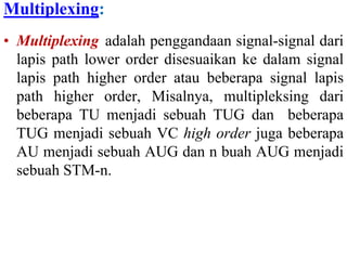 Multiplexing:
• Multiplexing adalah penggandaan signal-signal dari
lapis path lower order disesuaikan ke dalam signal
lapis path higher order atau beberapa signal lapis
path higher order, Misalnya, multipleksing dari
beberapa TU menjadi sebuah TUG dan beberapa
TUG menjadi sebuah VC high order juga beberapa
AU menjadi sebuah AUG dan n buah AUG menjadi
sebuah STM-n.
 