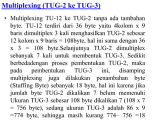Multiplexing (TUG-2 ke TUG-3)
• Multiplexing TU-12 ke TUG-2 tanpa ada tambahan
byte. TU-12 terdiri dari 36 byte yaitu 4kolom x 9
baris dimultiplex 3 kali menghasilkan TUG-2 sebesar
12 kolom x 9 baris = 108byte, hal ini sama dengan 36
x 3 = 108 byte.Selanjutnya TUG-2 dimultiplex
sebanyak 7 kali untuk membentuk TUG-3. Sedikit
berbedadengan proses pembentukan TUG-2, maka
pada pembentukan TUG-3 ini, disamping
multiplexing juga dilakukan penambahan byte
(Stuffing Byte) sebanyak 18 byte, hal ini karena jika
jumlah byte TUG-2 dikalikan 7 belum memenuhi
Ukuran TUG-3 sebesar 108 byte dikalikan 7 (108 x 7
= 756 byte), sedang ukuran TUG-3 adalah 86 x 9
=774 byte, sehingga masih kurang 774– 756 =18
 