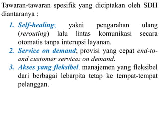Tawaran-tawaran spesifik yang diciptakan oleh SDH
diantaranya :
1. Self-healing; yakni pengarahan ulang
(rerouting) lalu lintas komunikasi secara
otomatis tanpa interupsi layanan.
2. Service on demand; provisi yang cepat end-to-
end customer services on demand.
3. Akses yang fleksibel; manajemen yang fleksibel
dari berbagai lebarpita tetap ke tempat-tempat
pelanggan.
 