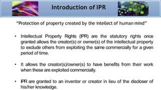 “Protection of property created by the intellect of human mind”
• Intellectual Property Rights (IPR) are the statutory rights once
granted allows the creator(s) or owner(s) of the intellectual property
to exclude others from exploiting the same commercially for a given
period of time.
• It allows the creator(s)/owner(s) to have benefits from their work
when these are exploited commercially.
• IPR are granted to an inventor or creator in lieu of the discloser of
his/her knowledge.
Introduction of IPR
 