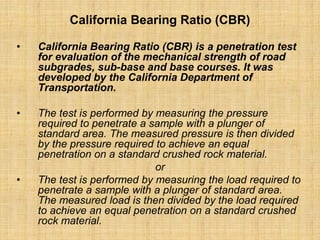 California Bearing Ratio (CBR)
• California Bearing Ratio (CBR) is a penetration test
for evaluation of the mechanical strength of road
subgrades, sub-base and base courses. It was
developed by the California Department of
Transportation.
• The test is performed by measuring the pressure
required to penetrate a sample with a plunger of
standard area. The measured pressure is then divided
by the pressure required to achieve an equal
penetration on a standard crushed rock material.
or
• The test is performed by measuring the load required to
penetrate a sample with a plunger of standard area.
The measured load is then divided by the load required
to achieve an equal penetration on a standard crushed
rock material.
 