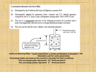 California Bearing Ratio = (Load required for a certain penetration of plunger) x 100
Standard Load for same penetration
• Surcharge plates are used on the mould to simulate the field conditions.
One surcharge plate represents 2.5” thick pavement
Two surcharge plates represent 5” thick pavement
 