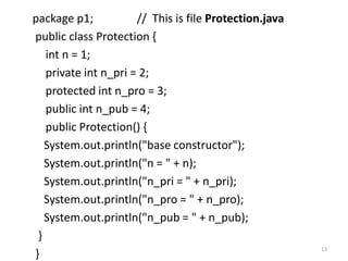 package p1; // This is file Protection.java
public class Protection {
int n = 1;
private int n_pri = 2;
protected int n_pro = 3;
public int n_pub = 4;
public Protection() {
System.out.println("base constructor");
System.out.println("n = " + n);
System.out.println("n_pri = " + n_pri);
System.out.println("n_pro = " + n_pro);
System.out.println("n_pub = " + n_pub);
}
}
13
 