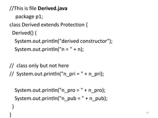 //This is file Derived.java
package p1;
class Derived extends Protection {
Derived() {
System.out.println("derived constructor");
System.out.println("n = " + n);
// class only but not here
// System.out.println("n_pri = " + n_pri);
System.out.println("n_pro = " + n_pro);
System.out.println("n_pub = " + n_pub);
}
}
14
 