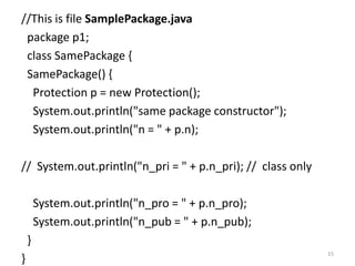 //This is file SamplePackage.java
package p1;
class SamePackage {
SamePackage() {
Protection p = new Protection();
System.out.println("same package constructor");
System.out.println("n = " + p.n);
// System.out.println("n_pri = " + p.n_pri); // class only
System.out.println("n_pro = " + p.n_pro);
System.out.println("n_pub = " + p.n_pub);
}
}
15
 