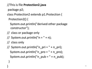 //This is file Protection2.java
package p2;
class Protection2 extends p1.Protection {
Protection2() {
System.out.println("derived other package
constructor");
// class or package only
// System.out.println("n = " + n);
// class only
// System.out.println("n_pri = " + n_pri);
System.out.println("n_pro = " + n_pro);
System.out.println("n_pub = " + n_pub);
}
} 16
 