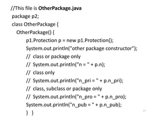 //This file is OtherPackage.java
package p2;
class OtherPackage {
OtherPackage() {
p1.Protection p = new p1.Protection();
System.out.println("other package constructor");
// class or package only
// System.out.println("n = " + p.n);
// class only
// System.out.println("n_pri = " + p.n_pri);
// class, subclass or package only
// System.out.println("n_pro = " + p.n_pro);
System.out.println("n_pub = " + p.n_pub);
} }
17
 