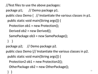 //Test files to use the above packages:
package p1; // Demo package p1.
public class Demo { // Instantiate the various classes in p1.
public static void main(String args[]) {
Protection ob1 = new Protection();
Derived ob2 = new Derived();
SamePackage ob3 = new SamePackage();
} }
package p2; // Demo package p2.
public class Demo {// Instantiate the various classes in p2.
public static void main(String args[]) {
Protection2 ob1 = new Protection2();
OtherPackage ob2 = new OtherPackage();
} }
18
 