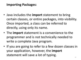 Importing Packages:
• Java includes the import statement to bring
certain classes, or entire packages, into visibility.
Once imported, a class can be referred to
directly, using only its name.
• The import statement is a convenience to the
programmer and is not technically needed to
write a complete Java program.
• If you are going to refer to a few dozen classes in
your application, however, the import
statement will save a lot of typing. 19
 