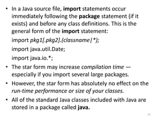 • In a Java source file, import statements occur
immediately following the package statement (if it
exists) and before any class definitions. This is the
general form of the import statement:
import pkg1[.pkg2].(classname|*);
import java.util.Date;
import java.io.*;
• The star form may increase compilation time —
especially if you import several large packages.
• However, the star form has absolutely no effect on the
run-time performance or size of your classes.
• All of the standard Java classes included with Java are
stored in a package called java.
20
 