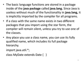 • The basic language functions are stored in a package
inside of the java package called java.lang. Since Java is
useless without much of the functionality in java.lang, it
is implicitly imported by the compiler for all programs.
• If a class with the same name exists in two different
packages that you import using the star form, the
compiler will remain silent, unless you try to use one of
the classes.
• Any place you use a class name, you can use its fully
qualified name, which includes its full package
hierarchy.
import java.util.*;
class MyDate extends Date { }
21
 