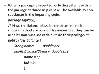 • When a package is imported, only those items within
the package declared as public will be available to non-
subclasses in the importing code.
package MyPack;
/* Now, the Balance class, its constructor, and its
show() method are public. This means that they can be
used by non-subclass code outside their package. */
public class Balance {
String name; double bal;
public Balance(String n, double b) {
name = n;
bal = b;
}
22
 