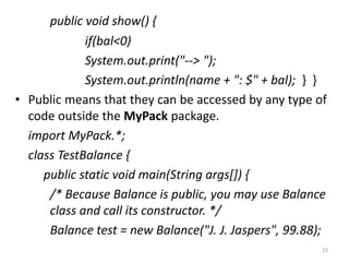 public void show() {
if(bal<0)
System.out.print("--> ");
System.out.println(name + ": $" + bal); } }
• Public means that they can be accessed by any type of
code outside the MyPack package.
import MyPack.*;
class TestBalance {
public static void main(String args[]) {
/* Because Balance is public, you may use Balance
class and call its constructor. */
Balance test = new Balance("J. J. Jaspers", 99.88);
23
 