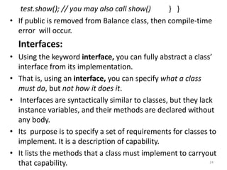 test.show(); // you may also call show() } }
• If public is removed from Balance class, then compile-time
error will occur.
Interfaces:
• Using the keyword interface, you can fully abstract a class’
interface from its implementation.
• That is, using an interface, you can specify what a class
must do, but not how it does it.
• Interfaces are syntactically similar to classes, but they lack
instance variables, and their methods are declared without
any body.
• Its purpose is to specify a set of requirements for classes to
implement. It is a description of capability.
• It lists the methods that a class must implement to carryout
that capability. 24
 