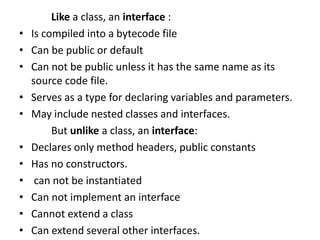 Like a class, an interface :
• Is compiled into a bytecode file
• Can be public or default
• Can not be public unless it has the same name as its
source code file.
• Serves as a type for declaring variables and parameters.
• May include nested classes and interfaces.
But unlike a class, an interface:
• Declares only method headers, public constants
• Has no constructors.
• can not be instantiated
• Can not implement an interface
• Cannot extend a class
• Can extend several other interfaces.
 