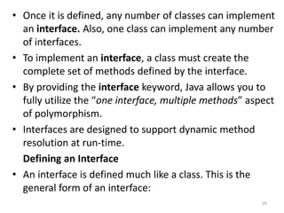 • Once it is defined, any number of classes can implement
an interface. Also, one class can implement any number
of interfaces.
• To implement an interface, a class must create the
complete set of methods defined by the interface.
• By providing the interface keyword, Java allows you to
fully utilize the “one interface, multiple methods” aspect
of polymorphism.
• Interfaces are designed to support dynamic method
resolution at run-time.
Defining an Interface
• An interface is defined much like a class. This is the
general form of an interface:
26
 