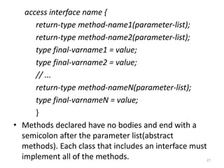 access interface name {
return-type method-name1(parameter-list);
return-type method-name2(parameter-list);
type final-varname1 = value;
type final-varname2 = value;
// ...
return-type method-nameN(parameter-list);
type final-varnameN = value;
}
• Methods declared have no bodies and end with a
semicolon after the parameter list(abstract
methods). Each class that includes an interface must
implement all of the methods. 27
 