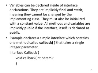 • Variables can be declared inside of interface
declarations. They are implicitly final and static,
meaning they cannot be changed by the
implementing class. They must also be initialized
with a constant value. All methods and variables are
implicitly public if the interface, itself, is declared as
public.
• Example declares a simple interface which contains
one method called callback( ) that takes a single
integer parameter.
interface Callback {
void callback(int param);
}
28
 