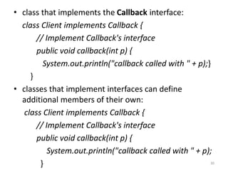 • class that implements the Callback interface:
class Client implements Callback {
// Implement Callback's interface
public void callback(int p) {
System.out.println("callback called with " + p);}
}
• classes that implement interfaces can define
additional members of their own:
class Client implements Callback {
// Implement Callback's interface
public void callback(int p) {
System.out.println("callback called with " + p);
} 30
 