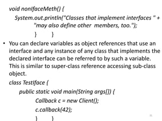 void nonIfaceMeth() {
System.out.println("Classes that implement interfaces " +
"may also define other members, too.");
} }
• You can declare variables as object references that use an
interface and any instance of any class that implements the
declared interface can be referred to by such a variable.
This is similar to super-class reference accessing sub-class
object.
class TestIface {
public static void main(String args[]) {
Callback c = new Client();
c.callback(42);
} }
31
 