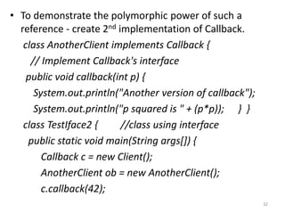 • To demonstrate the polymorphic power of such a
reference - create 2nd implementation of Callback.
class AnotherClient implements Callback {
// Implement Callback's interface
public void callback(int p) {
System.out.println("Another version of callback");
System.out.println("p squared is " + (p*p)); } }
class TestIface2 { //class using interface
public static void main(String args[]) {
Callback c = new Client();
AnotherClient ob = new AnotherClient();
c.callback(42);
32
 