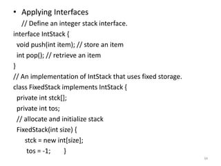 • Applying Interfaces
// Define an integer stack interface.
interface IntStack {
void push(int item); // store an item
int pop(); // retrieve an item
}
// An implementation of IntStack that uses fixed storage.
class FixedStack implements IntStack {
private int stck[];
private int tos;
// allocate and initialize stack
FixedStack(int size) {
stck = new int[size];
tos = -1; }
34
 