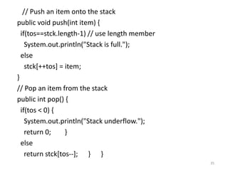 // Push an item onto the stack
public void push(int item) {
if(tos==stck.length-1) // use length member
System.out.println("Stack is full.");
else
stck[++tos] = item;
}
// Pop an item from the stack
public int pop() {
if(tos < 0) {
System.out.println("Stack underflow.");
return 0; }
else
return stck[tos--]; } }
35
 