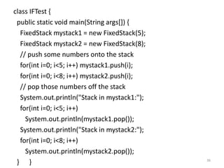 class IFTest {
public static void main(String args[]) {
FixedStack mystack1 = new FixedStack(5);
FixedStack mystack2 = new FixedStack(8);
// push some numbers onto the stack
for(int i=0; i<5; i++) mystack1.push(i);
for(int i=0; i<8; i++) mystack2.push(i);
// pop those numbers off the stack
System.out.println("Stack in mystack1:");
for(int i=0; i<5; i++)
System.out.println(mystack1.pop());
System.out.println("Stack in mystack2:");
for(int i=0; i<8; i++)
System.out.println(mystack2.pop());
} } 36
 