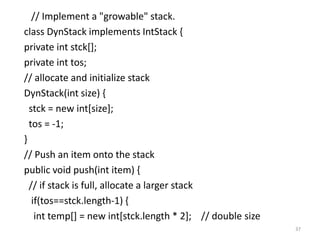 // Implement a "growable" stack.
class DynStack implements IntStack {
private int stck[];
private int tos;
// allocate and initialize stack
DynStack(int size) {
stck = new int[size];
tos = -1;
}
// Push an item onto the stack
public void push(int item) {
// if stack is full, allocate a larger stack
if(tos==stck.length-1) {
int temp[] = new int[stck.length * 2]; // double size
37
 