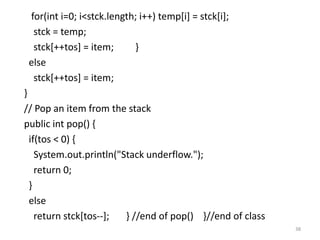 for(int i=0; i<stck.length; i++) temp[i] = stck[i];
stck = temp;
stck[++tos] = item; }
else
stck[++tos] = item;
}
// Pop an item from the stack
public int pop() {
if(tos < 0) {
System.out.println("Stack underflow.");
return 0;
}
else
return stck[tos--]; } //end of pop() }//end of class
38
 