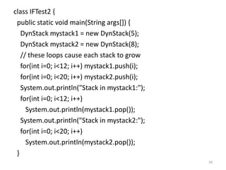 class IFTest2 {
public static void main(String args[]) {
DynStack mystack1 = new DynStack(5);
DynStack mystack2 = new DynStack(8);
// these loops cause each stack to grow
for(int i=0; i<12; i++) mystack1.push(i);
for(int i=0; i<20; i++) mystack2.push(i);
System.out.println("Stack in mystack1:");
for(int i=0; i<12; i++)
System.out.println(mystack1.pop());
System.out.println("Stack in mystack2:");
for(int i=0; i<20; i++)
System.out.println(mystack2.pop());
}
39
 