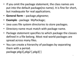• If you omit the package statement, the class names are
put into the default package(no name). It is fine for short,
but inadequate for real applications.
• General form – package pkgname;
• Example - package MyPackage;
• Java uses file system directories to store packages.
• Directory name must match with package name.
• Package statement specifies to which package the classes
defined in a file belong. Most real-world packages are
spread across many files.
• You can create a hierarchy of packages by separating
them with a period.
package pkg1[.pkg2 [.pkg3] ]
4
 