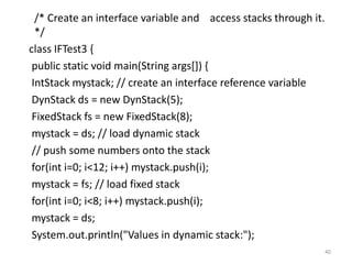 /* Create an interface variable and access stacks through it.
*/
class IFTest3 {
public static void main(String args[]) {
IntStack mystack; // create an interface reference variable
DynStack ds = new DynStack(5);
FixedStack fs = new FixedStack(8);
mystack = ds; // load dynamic stack
// push some numbers onto the stack
for(int i=0; i<12; i++) mystack.push(i);
mystack = fs; // load fixed stack
for(int i=0; i<8; i++) mystack.push(i);
mystack = ds;
System.out.println("Values in dynamic stack:");
40
 