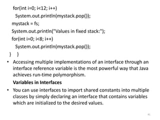for(int i=0; i<12; i++)
System.out.println(mystack.pop());
mystack = fs;
System.out.println("Values in fixed stack:");
for(int i=0; i<8; i++)
System.out.println(mystack.pop());
} }
• Accessing multiple implementations of an interface through an
interface reference variable is the most powerful way that Java
achieves run-time polymorphism.
Variables in Interfaces
• You can use interfaces to import shared constants into multiple
classes by simply declaring an interface that contains variables
which are initialized to the desired values.
41
 