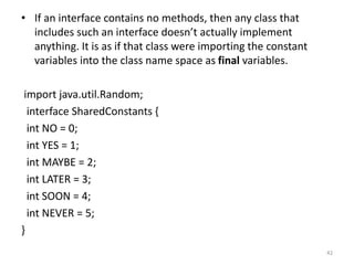 • If an interface contains no methods, then any class that
includes such an interface doesn’t actually implement
anything. It is as if that class were importing the constant
variables into the class name space as final variables.
import java.util.Random;
interface SharedConstants {
int NO = 0;
int YES = 1;
int MAYBE = 2;
int LATER = 3;
int SOON = 4;
int NEVER = 5;
}
42
 