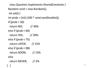 class Question implements SharedConstants {
Random rand = new Random();
int ask() {
int prob = (int) (100 * rand.nextDouble());
if (prob < 30)
return NO; // 30%
else if (prob < 60)
return YES; // 30%
else if (prob < 75)
return LATER; // 15%
else if (prob < 98)
return SOON; // 13%
else
return NEVER; // 2%
} } 43
 