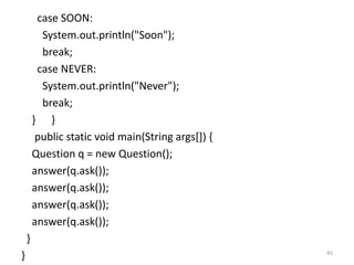 case SOON:
System.out.println("Soon");
break;
case NEVER:
System.out.println("Never");
break;
} }
public static void main(String args[]) {
Question q = new Question();
answer(q.ask());
answer(q.ask());
answer(q.ask());
answer(q.ask());
}
} 45
 